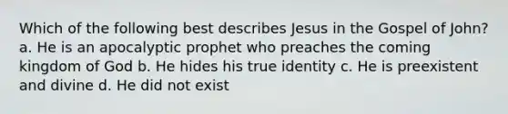 Which of the following best describes Jesus in the Gospel of John? a. He is an apocalyptic prophet who preaches the coming kingdom of God b. He hides his true identity c. He is preexistent and divine d. He did not exist