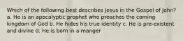 Which of the following best describes Jesus in the Gospel of John? a. He is an apocalyptic prophet who preaches the coming kingdom of God b. He hides his true identity c. He is pre-existent and divine d. He is born in a manger