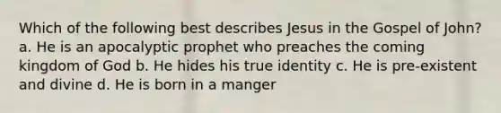 Which of the following best describes Jesus in the Gospel of John? a. He is an apocalyptic prophet who preaches the coming kingdom of God b. He hides his true identity c. He is pre-existent and divine d. He is born in a manger