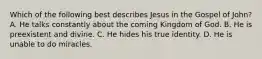 Which of the following best describes Jesus in the Gospel of John? A. He talks constantly about the coming Kingdom of God. B. He is preexistent and divine. C. He hides his true identity. D. He is unable to do miracles.