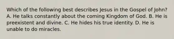 Which of the following best describes Jesus in the Gospel of John? A. He talks constantly about the coming Kingdom of God. B. He is preexistent and divine. C. He hides his true identity. D. He is unable to do miracles.