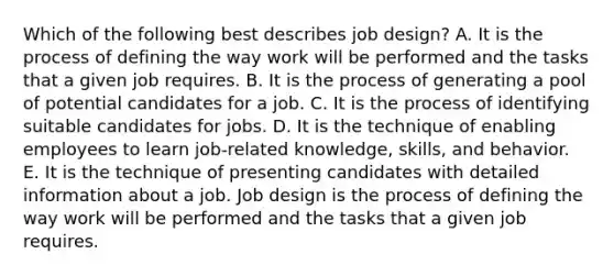 Which of the following best describes job design? A. It is the process of defining the way work will be performed and the tasks that a given job requires. B. It is the process of generating a pool of potential candidates for a job. C. It is the process of identifying suitable candidates for jobs. D. It is the technique of enabling employees to learn job-related knowledge, skills, and behavior. E. It is the technique of presenting candidates with detailed information about a job. Job design is the process of defining the way work will be performed and the tasks that a given job requires.