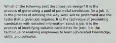 Which of the following best describes job design? It is the process of generating a pool of potential candidates for a job. It is the process of defining the way work will be performed and the tasks that a given job requires. It is the technique of presenting candidates with detailed information about a job. It is the process of identifying suitable candidates for jobs. It is the technique of enabling employees to learn job-related knowledge, skills, and behavior.