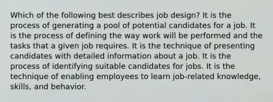 Which of the following best describes job design? It is the process of generating a pool of potential candidates for a job. It is the process of defining the way work will be performed and the tasks that a given job requires. It is the technique of presenting candidates with detailed information about a job. It is the process of identifying suitable candidates for jobs. It is the technique of enabling employees to learn job-related knowledge, skills, and behavior.