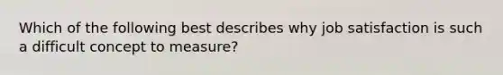 Which of the following best describes why job satisfaction is such a difficult concept to measure?