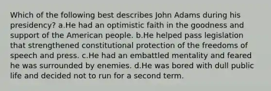 Which of the following best describes John Adams during his presidency? a.He had an optimistic faith in the goodness and support of the American people. b.He helped pass legislation that strengthened constitutional protection of the freedoms of speech and press. c.He had an embattled mentality and feared he was surrounded by enemies. d.He was bored with dull public life and decided not to run for a second term.