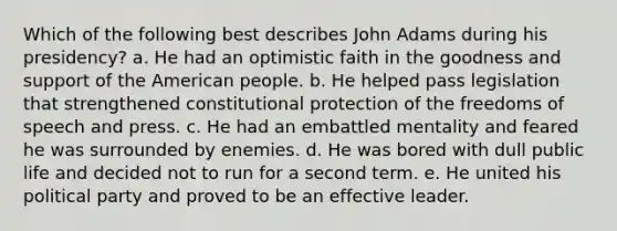 Which of the following best describes John Adams during his presidency? a. He had an optimistic faith in the goodness and support of the American people. b. He helped pass legislation that strengthened constitutional protection of the freedoms of speech and press. c. He had an embattled mentality and feared he was surrounded by enemies. d. He was bored with dull public life and decided not to run for a second term. e. He united his political party and proved to be an effective leader.