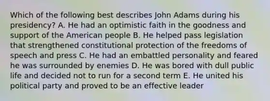 Which of the following best describes John Adams during his presidency? A. He had an optimistic faith in the goodness and support of the American people B. He helped pass legislation that strengthened constitutional protection of the freedoms of speech and press C. He had an embattled personality and feared he was surrounded by enemies D. He was bored with dull public life and decided not to run for a second term E. He united his political party and proved to be an effective leader