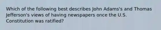 Which of the following best describes John Adams's and Thomas Jefferson's views of having newspapers once the U.S. Constitution was ratified?