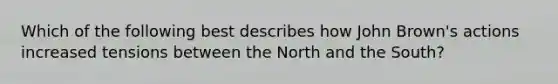 Which of the following best describes how John Brown's actions increased tensions between the North and the South?