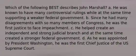 Which of the following BEST describes John Marshall? a. He was known to have many controversial rulings while at the same time supporting a weaker federal government. b. Since he had many disagreements with so many members of Congress, he was the first justice to face impeachment. c. He helped create an independent and strong judicial branch and at the same time created a stronger federal government. d. As he was appointed by President Washington, he was the first Chief Justice of the US Supreme Court.