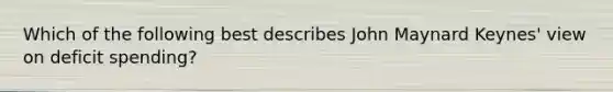 Which of the following best describes John Maynard Keynes' view on deficit spending?