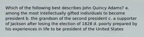 Which of the following best describes John Quincy Adams? a. among the most intellectually gifted individuals to become president b. the grandson of the second president c. a supporter of Jackson after losing the election of 1828 d. poorly prepared by his experiences in life to be president of the United States