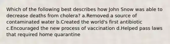 Which of the following best describes how John Snow was able to decrease deaths from cholera? a.Removed a source of contaminated water b.Created the world's first antibiotic c.Encouraged the new process of vaccination d.Helped pass laws that required home quarantine