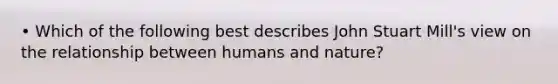 • Which of the following best describes John Stuart Mill's view on the relationship between humans and nature?