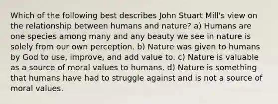 Which of the following best describes John Stuart Mill's view on the relationship between humans and nature? a) Humans are one species among many and any beauty we see in nature is solely from our own perception. b) Nature was given to humans by God to use, improve, and add value to. c) Nature is valuable as a source of moral values to humans. d) Nature is something that humans have had to struggle against and is not a source of moral values.