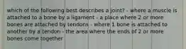 which of the following best describes a joint? - where a muscle is attached to a bone by a ligament - a place where 2 or more bones are attached by tendons - where 1 bone is attached to another by a tendon - the area where the ends of 2 or more bones come together