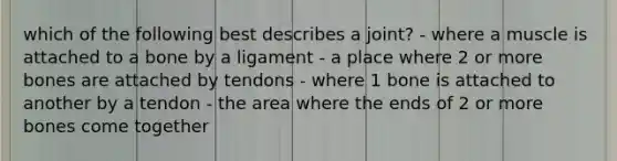 which of the following best describes a joint? - where a muscle is attached to a bone by a ligament - a place where 2 or more bones are attached by tendons - where 1 bone is attached to another by a tendon - the area where the ends of 2 or more bones come together