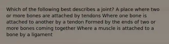 Which of the following best describes a joint? A place where two or more bones are attached by tendons Where one bone is attached to another by a tendon Formed by the ends of two or more bones coming together Where a muscle is attached to a bone by a ligament