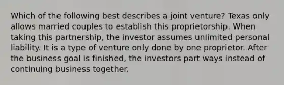 Which of the following best describes a joint venture? Texas only allows married couples to establish this proprietorship. When taking this partnership, the investor assumes unlimited personal liability. It is a type of venture only done by one proprietor. After the business goal is finished, the investors part ways instead of continuing business together.