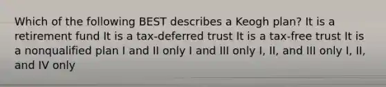 Which of the following BEST describes a Keogh plan? It is a retirement fund It is a tax-deferred trust It is a tax-free trust It is a nonqualified plan I and II only I and III only I, II, and III only I, II, and IV only