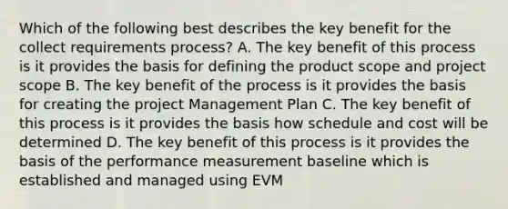 Which of the following best describes the key benefit for the collect requirements process? A. The key benefit of this process is it provides the basis for defining the product scope and project scope B. The key benefit of the process is it provides the basis for creating the project Management Plan C. The key benefit of this process is it provides the basis how schedule and cost will be determined D. The key benefit of this process is it provides the basis of the performance measurement baseline which is established and managed using EVM