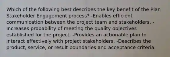 Which of the following best describes the key benefit of the Plan Stakeholder Engagement process? -Enables efficient communication between the project team and stakeholders. -Increases probability of meeting the quality objectives established for the project. -Provides an actionable plan to interact effectively with project stakeholders. -Describes the product, service, or result boundaries and acceptance criteria.