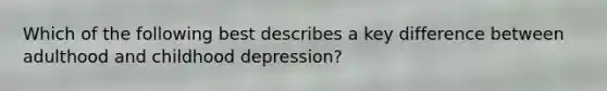 Which of the following best describes a key difference between adulthood and childhood depression?