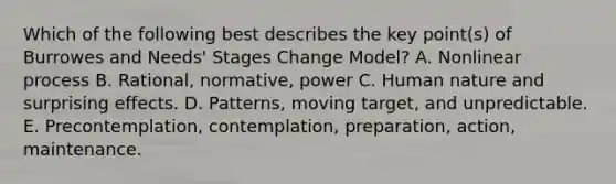 Which of the following best describes the key point(s) of Burrowes and Needs' Stages Change Model? A. Nonlinear process B. Rational, normative, power C. Human nature and surprising effects. D. Patterns, moving target, and unpredictable. E. Precontemplation, contemplation, preparation, action, maintenance.