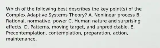 Which of the following best describes the key point(s) of the Complex Adaptive Systems Theory? A. Nonlinear process B. Rational, normative, power C. Human nature and surprising effects. D. Patterns, moving target, and unpredictable. E. Precontemplation, contemplation, preparation, action, maintenance.