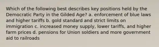 Which of the following best describes key positions held by the Democratic Party in the Gilded Age? a. enforcement of blue laws and higher tariffs b. gold standard and strict limits on immigration c. increased money supply, lower tariffs, and higher farm prices d. pensions for Union soldiers and more government aid to railroads