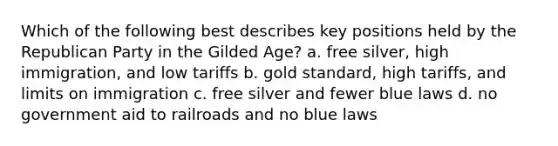 Which of the following best describes key positions held by the Republican Party in the Gilded Age? a. free silver, high immigration, and low tariffs b. gold standard, high tariffs, and limits on immigration c. free silver and fewer blue laws d. no government aid to railroads and no blue laws