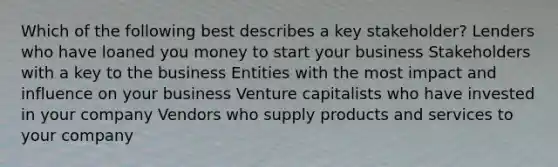 Which of the following best describes a key stakeholder? Lenders who have loaned you money to start your business Stakeholders with a key to the business Entities with the most impact and influence on your business Venture capitalists who have invested in your company Vendors who supply products and services to your company