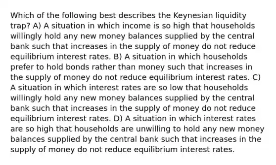 Which of the following best describes the Keynesian liquidity trap? A) A situation in which income is so high that households willingly hold any new money balances supplied by the central bank such that increases in the supply of money do not reduce equilibrium interest rates. B) A situation in which households prefer to hold bonds rather than money such that increases in the supply of money do not reduce equilibrium interest rates. C) A situation in which interest rates are so low that households willingly hold any new money balances supplied by the central bank such that increases in the supply of money do not reduce equilibrium interest rates. D) A situation in which interest rates are so high that households are unwilling to hold any new money balances supplied by the central bank such that increases in the supply of money do not reduce equilibrium interest rates.