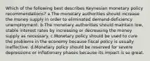 Which of the following best describes Keynesian monetary policy recommendations? a.The monetary authorities should increase the money supply in order to eliminated demand-deficiency unemployment. b.The monetary authorities should maintain low, stable interest rates by increasing or decreasing the money supply as necessary. c.Monetary policy should be used to cure the problems in the economy because fiscal policy is usually ineffective. d.Monetary policy should be reserved for severe depressions or inflationary phases because its impact is so great.