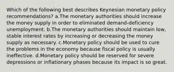 Which of the following best describes Keynesian <a href='https://www.questionai.com/knowledge/kEE0G7Llsx-monetary-policy' class='anchor-knowledge'>monetary policy</a> recommendations? a.The monetary authorities should increase the money supply in order to eliminated demand-deficiency unemployment. b.The monetary authorities should maintain low, stable interest rates by increasing or decreasing the money supply as necessary. c.Monetary policy should be used to cure the problems in the economy because <a href='https://www.questionai.com/knowledge/kPTgdbKdvz-fiscal-policy' class='anchor-knowledge'>fiscal policy</a> is usually ineffective. d.Monetary policy should be reserved for severe depressions or inflationary phases because its impact is so great.