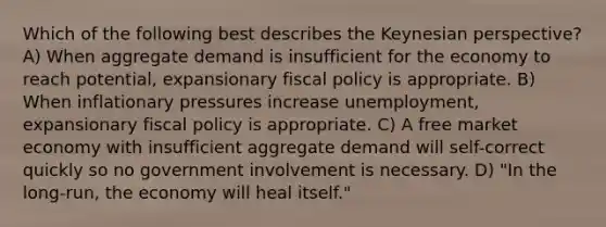 Which of the following best describes the Keynesian perspective? A) When aggregate demand is insufficient for the economy to reach potential, expansionary fiscal policy is appropriate. B) When inflationary pressures increase unemployment, expansionary fiscal policy is appropriate. C) A free market economy with insufficient aggregate demand will self-correct quickly so no government involvement is necessary. D) "In the long-run, the economy will heal itself."