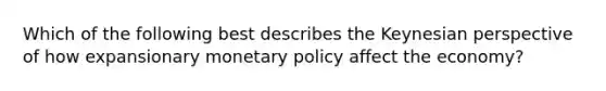 Which of the following best describes the Keynesian perspective of how expansionary monetary policy affect the economy?