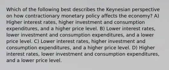 Which of the following best describes the Keynesian perspective on how contractionary monetary policy affects the economy? A) Higher interest rates, higher investment and consumption expenditures, and a higher price level. B) Lower interest rates, lower investment and consumption expenditures, and a lower price level. C) Lower interest rates, higher investment and consumption expenditures, and a higher price level. D) Higher interest rates, lower investment and consumption expenditures, and a lower price level.