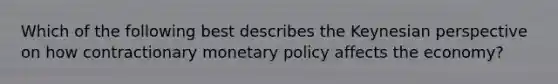 Which of the following best describes the Keynesian perspective on how contractionary monetary policy affects the economy?