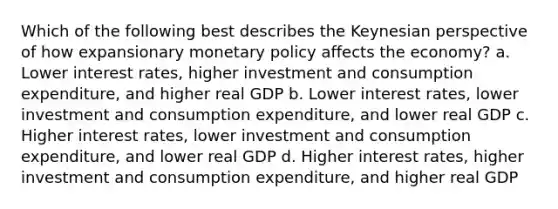 Which of the following best describes the Keynesian perspective of how expansionary monetary policy affects the economy? a. Lower interest rates, higher investment and consumption expenditure, and higher real GDP b. Lower interest rates, lower investment and consumption expenditure, and lower real GDP c. Higher interest rates, lower investment and consumption expenditure, and lower real GDP d. Higher interest rates, higher investment and consumption expenditure, and higher real GDP