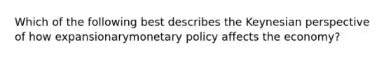 Which of the following best describes the Keynesian perspective of how expansionary<a href='https://www.questionai.com/knowledge/kEE0G7Llsx-monetary-policy' class='anchor-knowledge'>monetary policy</a> affects the economy?