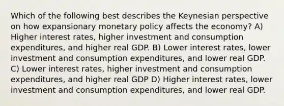 Which of the following best describes the Keynesian perspective on how expansionary <a href='https://www.questionai.com/knowledge/kEE0G7Llsx-monetary-policy' class='anchor-knowledge'>monetary policy</a> affects the economy? A) Higher interest rates, higher investment and consumption expenditures, and higher real GDP. B) Lower interest rates, lower investment and consumption expenditures, and lower real GDP. C) Lower interest rates, higher investment and consumption expenditures, and higher real GDP D) Higher interest rates, lower investment and consumption expenditures, and lower real GDP.