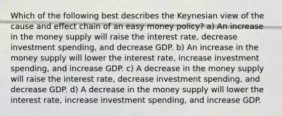 Which of the following best describes the Keynesian view of the cause and effect chain of an easy money policy? a) An increase in the money supply will raise the interest rate, decrease investment spending, and decrease GDP. b) An increase in the money supply will lower the interest rate, increase investment spending, and increase GDP. c) A decrease in the money supply will raise the interest rate, decrease investment spending, and decrease GDP. d) A decrease in the money supply will lower the interest rate, increase investment spending, and increase GDP.