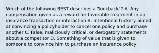 Which of the following BEST describes a "kickback"? A. Any compensation given as a reward for favorable treatment in an insurance transaction or interaction B. Intentional trickery aimed at convincing a policyholder to cancel one policy and purchase another C. False, maliciously critical, or derogatory statements about a competitor D. Something of value that is given to someone to convince him to purchase an insurance policy