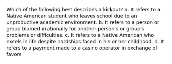 Which of the following best describes a kickout? a. It refers to a Native American student who leaves school due to an unproductive academic environment. b. It refers to a person or group blamed irrationally for another person's or group's problems or difficulties. c. It refers to a Native American who excels in life despite hardships faced in his or her childhood. d. It refers to a payment made to a casino operator in exchange of favors