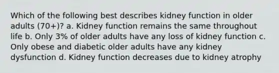 Which of the following best describes kidney function in older adults (70+)? a. Kidney function remains the same throughout life b. Only 3% of older adults have any loss of kidney function c. Only obese and diabetic older adults have any kidney dysfunction d. Kidney function decreases due to kidney atrophy