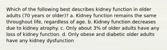 Which of the following best describes kidney function in older adults (70 years or older)? a. Kidney function remains the same throughout life, regardless of age. b. Kidney function decreases due to kidney atrophy. c. Only about 3% of older adults have any loss of kidney function. d. Only obese and diabetic older adults have any kidney dysfunction