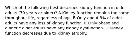 Which of the following best describes kidney function in older adults (70 years or older)? A.Kidney function remains the same throughout life, regardless of age. B.Only about 3% of older adults have any loss of kidney function. C.Only obese and diabetic older adults have any kidney dysfunction. D.Kidney function decreases due to kidney atrophy.