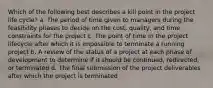 Which of the following best describes a kill point in the project life cycle? a. The period of time given to managers during the feasibility phases to decide on the cost, quality, and time constraints for the project c. The point of time in the project lifecycle after which it is impossible to terminate a running project b. A review of the status of a project at each phase of development to determine if it should be continued, redirected, or terminated d. The final submission of the project deliverables after which the project is terminated